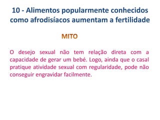 10 - Alimentos popularmente conhecidos
como afrodisíacos aumentam a fertilidade

O desejo sexual não tem relação direta com a
capacidade de gerar um bebé. Logo, ainda que o casal
pratique atividade sexual com regularidade, pode não
conseguir engravidar facilmente.

 