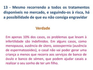 13 - Mesmo recorrendo a todos os tratamentos
disponíveis no mercado, e seguindo-os à risca, há
a possibilidade de que eu não consiga engravidar

Em apenas 10% dos casos, os problemas que levam à
infertilidade são indefinidos. Em alguns casos, como
menopausa, ausência de útero, azoospermia (ausência
de espermatozoides), o casal não vai poder gerar uma
criança a menos que recorra aos serviços de banco de
óvulo e banco de sémen, que podem ajudar casais a
realizar o seu sonho de ter um filho.

 