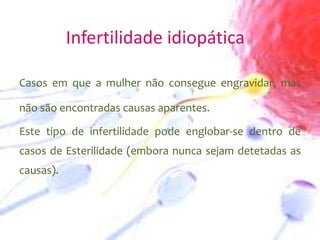 Infertilidade idiopática
Casos em que a mulher não consegue engravidar, mas
não são encontradas causas aparentes.
Este tipo de infertilidade pode englobar-se dentro de
casos de Esterilidade (embora nunca sejam detetadas as
causas).

 