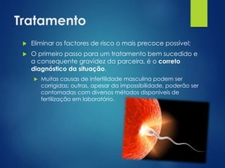 Tratamento


Eliminar os factores de risco o mais precoce possível;



O primeiro passo para um tratamento bem sucedido e
a consequente gravidez da parceira, é o correto
diagnóstico da situação.


Muitas causas de infertilidade masculina podem ser
corrigidas; outras, apesar da impossibilidade, poderão ser
contornadas com diversos métodos disponíveis de
fertilização em laboratório.

 