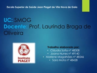 Escola Superior de Saúde Jean Piaget de Vila Nova de Gaia

UC: SMOG
Docente: Prof. Laurinda Braga de
Oliveira
Trabalho elaborado por:
• Cláudia Sofia nº 48308
• Joana Nunes nº 49140
• Marlene Magalhães nº 48546
• Sara Mota nº 48428

 