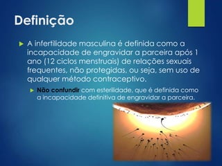 Definição


A infertilidade masculina é definida como a
incapacidade de engravidar a parceira após 1
ano (12 ciclos menstruais) de relações sexuais
frequentes, não protegidas, ou seja, sem uso de
qualquer método contraceptivo.


Não confundir com esterilidade, que é definida como
a incapacidade definitiva de engravidar a parceira.

 