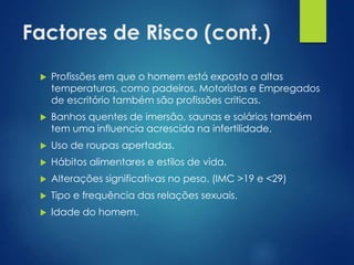 Factores de Risco (cont.)


Profissões em que o homem está exposto a altas
temperaturas, como padeiros. Motoristas e Empregados
de escritório também são profissões criticas.



Banhos quentes de imersão, saunas e solários também
tem uma influencia acrescida na infertilidade.



Uso de roupas apertadas.



Hábitos alimentares e estilos de vida.



Alterações significativas no peso. (IMC >19 e <29)



Tipo e frequência das relações sexuais.



Idade do homem.

 