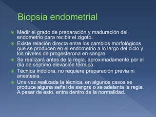  Medir el grado de preparación y maduración del
endometrio para recibir el zigoto.
 Existe relación directa entre los cambios morfológicos
que se producen en el endometrio a lo largo del ciclo y
los niveles de progesterona en sangre.
 Se realizará antes de la regla, aproximadamente por el
día de séptimo elevación térmica.
 Técnica indolora, no requiere preparación previa ni
anestesia.
 Una vez realizada la técnica, en algunos casos se
produce alguna señal de sangre o se adelanta la regla.
A pesar de esto, entra dentro de la normalidad.
 