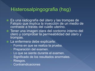  Es una radiografía del útero y las trompas de
Falopio que implica la inyección de un medio de
contraste a través del cuello uterino.
 Tener una imagen clara del contorno interno del
útero y comprobar la permeabilidad del útero y
trompas.
 La enfermera debe explicarle:
› Forma en que se realiza la prueba.
› Preparación del examen.
› Lo que se siente durante el examen.
› Significado de los resultados anormales.
› Riesgos.
› Contraindicaciones
 