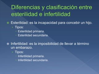  Esterilidad: es la incapacidad para concebir un hijo.
› Tipos:
 Esterilidad primaria.
 Esterilidad secundaria.
 Infertilidad: es la imposibilidad de llevar a término
un embarazo.
› Tipos:
 Infertilidad primaria.
 Infertilidad secundaria.
 