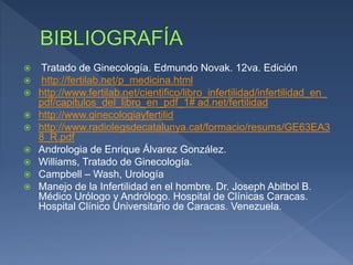  Tratado de Ginecología. Edmundo Novak. 12va. Edición
 http://fertilab.net/p_medicina.html
 http://www.fertilab.net/cientifico/libro_infertilidad/infertilidad_en_
pdf/capitulos_del_libro_en_pdf_1# ad.net/fertilidad
 http://www.ginecologiayfertilid
 http://www.radiolegsdecatalunya.cat/formacio/resums/GE63EA3
8_R.pdf
 Andrologia de Enrique Álvarez González.
 Williams, Tratado de Ginecología.
 Campbell – Wash, Urología
 Manejo de la Infertilidad en el hombre. Dr. Joseph Abitbol B.
Médico Urólogo y Andrólogo. Hospital de Clínicas Caracas.
Hospital Clínico Universitario de Caracas. Venezuela.
 