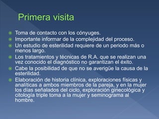  Toma de contacto con los cónyuges.
 Importante informar de la complejidad del proceso.
 Un estudio de esterilidad requiere de un periodo más o
menos largo.
 Los tratamientos y técnicas de R.A. que se realizan una
vez conocido el diagnóstico no garantizan el éxito.
 Cabe la posibilidad de que no se averigüe la causa de la
esterilidad.
 Elaboración de historia clínica, exploraciones físicas y
analíticas a ambos miembros de la pareja, y en la mujer
los días señalados del ciclo, exploración ginecológica y
citología triple toma a la mujer y seminograma al
hombre.
 