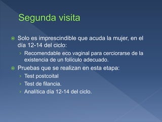  Solo es imprescindible que acuda la mujer, en el
día 12-14 del ciclo:
› Recomendable eco vaginal para cerciorarse de la
existencia de un folículo adecuado.
 Pruebas que se realizan en esta etapa:
› Test postcoital
› Test de filancia.
› Analítica día 12-14 del ciclo.
 