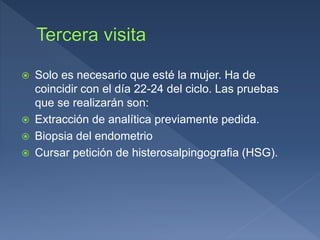  Solo es necesario que esté la mujer. Ha de
coincidir con el día 22-24 del ciclo. Las pruebas
que se realizarán son:
 Extracción de analítica previamente pedida.
 Biopsia del endometrio
 Cursar petición de histerosalpingografia (HSG).
 