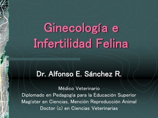 Ginecología e
Infertilidad Felina
Dr. Alfonso E. Sánchez R.
Médico Veterinario
Diplomado en Pedagogía para la Educación Superior
Magíster en Ciencias, Mención Reproducción Animal
Doctor (c) en Ciencias Veterinarias
 