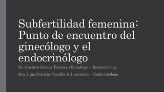 Subfertilidad femenina:
Punto de encuentro del
ginecólogo y el
endocrinólogo
Dr. Gustavo Gómez Tabares. Ginecólogo – Endocrinólogo
Dra. Lina Patricia Pradilla S. Internista – Endocrinóloga
 