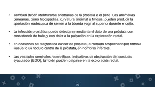 15
• También deben identificarse anomalías de la próstata o el pene. Las anomalías
peneanas, como hipospadias, curvatura anormal o fimosis, pueden producir la
aportación inadecuada de semen a la bóveda vaginal superior durante el coito.
• La infección prostática puede detectarse mediante el dato de una próstata con
consistencia de hule, y con dolor a la palpación en la exploración rectal.
• En ocasiones se diagnostica cáncer de próstata, a menudo sospechado por firmeza
inusual o un nódulo dentro de la próstata, en hombres infértiles.
• Las vesículas seminales hipertróficas, indicativas de obstrucción del conducto
eyaculador (EDO), también pueden palparse en la exploración rectal.
 