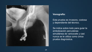 24
Venografía:
Esta prueba es invasora, costosa
y dependiente del técnico.
Se indica sobre todo para guiar la
embolización percutánea
simultánea de varicocele y casi
nunca se le utiliza como única
prueba diagnóstica.
 