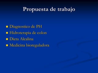 Propuesta de trabajo
 Diagnostico de PH
 Hidroterapia de colon
 Dieta Alcalina
 Medicina bioreguladora
 