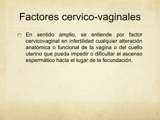 Factores cervico-vaginales
En sentido amplio, se entiende por factor
cervicovaginal en infertilidad cualquier alteración
anatómica o funcional de la vagina o del cuello
uterino que pueda impedir o dificultar el ascenso
espermático hacia el lugar de la fecundación.
 