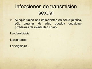 Infecciones de transmisión
sexual
Aunque todas son importantes en salud pública,
sólo algunas de ellas pueden ocasionar
problemas de infertilidad como:
La clamidiasis.
La gonorrea.
La vaginosis.
 