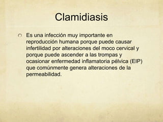 Clamidiasis
Es una infección muy importante en
reproducción humana porque puede causar
infertilidad por alteraciones del moco cervical y
porque puede ascender a las trompas y
ocasionar enfermedad inflamatoria pélvica (EIP)
que comúnmente genera alteraciones de la
permeabilidad.
 