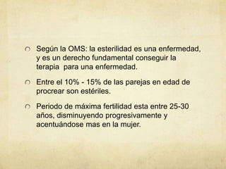 Según la OMS: la esterilidad es una enfermedad,
y es un derecho fundamental conseguir la
terapia para una enfermedad.
Entre el 10% - 15% de las parejas en edad de
procrear son estériles.
Periodo de máxima fertilidad esta entre 25-30
años, disminuyendo progresivamente y
acentuándose mas en la mujer.
 