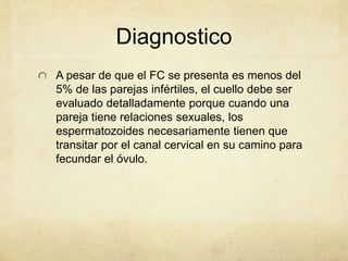 Diagnostico
A pesar de que el FC se presenta es menos del
5% de las parejas infértiles, el cuello debe ser
evaluado detalladamente porque cuando una
pareja tiene relaciones sexuales, los
espermatozoides necesariamente tienen que
transitar por el canal cervical en su camino para
fecundar el óvulo.
 