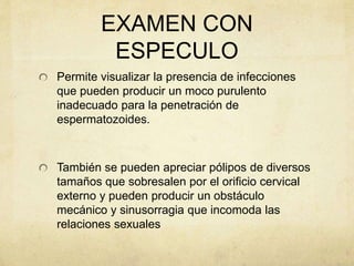 EXAMEN CON
ESPECULO
Permite visualizar la presencia de infecciones
que pueden producir un moco purulento
inadecuado para la penetración de
espermatozoides.
También se pueden apreciar pólipos de diversos
tamaños que sobresalen por el orificio cervical
externo y pueden producir un obstáculo
mecánico y sinusorragia que incomoda las
relaciones sexuales
 