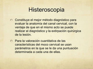 Histeroscopia
Constituye el mejor método diagnóstico para
evaluar la anatomía del canal cervical, con la
ventaja de que en el mismo acto se puede
realizar el diagnóstico y la extirpación quirúrgica
de la lesión.
Para la valoración cuantitativa de las
características del moco cervical se usan
parámetros en la que se le da una puntuación
determinada a cada una de ellas.
 