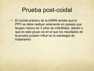 Prueba post-coidal
El comité práctico de la ASRM señala que la
PPC se debe realizar solamente en parejas que
tengan menos de 3 años de infertilidad, debido a
que en este grupo es en el que los resultados de
la prueba pueden influir en la estrategia de
tratamiento
 