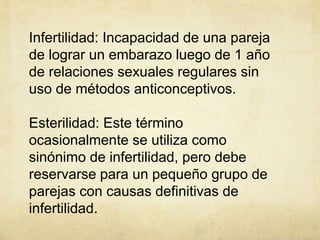 Infertilidad: Incapacidad de una pareja
de lograr un embarazo luego de 1 año
de relaciones sexuales regulares sin
uso de métodos anticonceptivos.
Esterilidad: Este término
ocasionalmente se utiliza como
sinónimo de infertilidad, pero debe
reservarse para un pequeño grupo de
parejas con causas definitivas de
infertilidad.
 