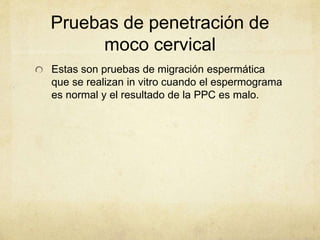 Pruebas de penetración de
moco cervical
Estas son pruebas de migración espermática
que se realizan in vitro cuando el espermograma
es normal y el resultado de la PPC es malo.
 