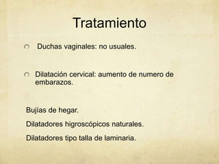 Tratamiento
Duchas vaginales: no usuales.
Dilatación cervical: aumento de numero de
embarazos.
Bujías de hegar.
Dilatadores higroscópicos naturales.
Dilatadores tipo talla de laminaria.
 