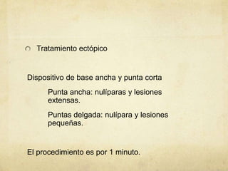 Tratamiento ectópico
Dispositivo de base ancha y punta corta
Punta ancha: nulíparas y lesiones
extensas.
Puntas delgada: nulípara y lesiones
pequeñas.
El procedimiento es por 1 minuto.
 