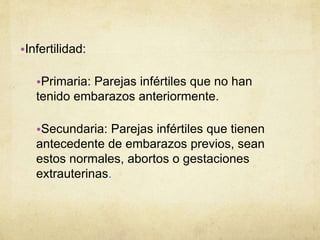 •Infertilidad:
•Primaria: Parejas infértiles que no han
tenido embarazos anteriormente.
•Secundaria: Parejas infértiles que tienen
antecedente de embarazos previos, sean
estos normales, abortos o gestaciones
extrauterinas.
 