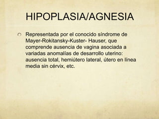 HIPOPLASIA/AGNESIA
Representada por el conocido síndrome de
Mayer-Rokitansky-Kuster- Hauser, que
comprende ausencia de vagina asociada a
variadas anomalías de desarrollo uterino:
ausencia total, hemiútero lateral, útero en línea
media sin cérvix, etc.
 
