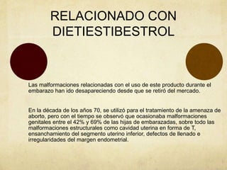 RELACIONADO CON
DIETIESTIBESTROL
Las malformaciones relacionadas con el uso de este producto durante el
embarazo han ido desapareciendo desde que se retiró del mercado.
En la década de los años 70, se utilizó para el tratamiento de la amenaza de
aborto, pero con el tiempo se observó que ocasionaba malformaciones
genitales entre el 42% y 69% de las hijas de embarazadas, sobre todo las
malformaciones estructurales como cavidad uterina en forma de T,
ensanchamiento del segmento uterino inferior, defectos de llenado e
irregularidades del margen endometrial.
 
