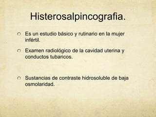 Histerosalpincografia.
Es un estudio básico y rutinario en la mujer
infértil.
Examen radiológico de la cavidad uterina y
conductos tubaricos.
Sustancias de contraste hidrosoluble de baja
osmolaridad.
 
