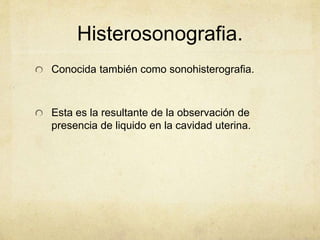 Histerosonografia.
Conocida también como sonohisterografia.
Esta es la resultante de la observación de
presencia de liquido en la cavidad uterina.
 