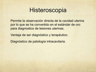 Histeroscopia
Permite la observación directa de la cavidad uterina
por lo que se ha convertido en el estándar de oro
para diagnostico de lesiones uterinas.
Ventaja de ser diagnóstico y terapéutico.
Diagnóstico de patología intracavitaria.
 