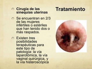 TratamientoCirugía de las
sinequias uterinas
Se encuentran en 2/3
de las mujeres
infértiles o estériles
que han tenido dos o
más raspados.
Existen tres
posibilidades
terapéuticas para
este tipo de
patología: la vía
laparotómica, la vía
vaginal quirúrgica, y
la vía histeroscópica
 