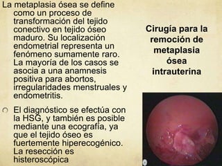 Cirugía para la
remoción de
metaplasia
ósea
intrauterina
La metaplasia ósea se define
como un proceso de
transformación del tejido
conectivo en tejido óseo
maduro. Su localización
endometrial representa un
fenómeno sumamente raro.
La mayoría de los casos se
asocia a una anamnesis
positiva para abortos,
irregularidades menstruales y
endometritis.
El diagnóstico se efectúa con
la HSG, y también es posible
mediante una ecografía, ya
que el tejido óseo es
fuertemente hiperecogénico.
La resección es
histeroscópica
 