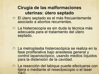 Cirugía de las malformaciones
uterinas: útero septado
El útero septado es el más frecuentemente
asociado a abortos recurrentes.
La histeroscopía es sin duda la técnica más
adecuada para el tratamiento del útero
septado.
La metroplastia histeroscópica se realiza en la
fase proliferativa bajo anestesia general y
control laparoscópico, usando medios líquidos
para la distensión de la cavidad.
La resección del tabique puede efectuarse con
tijera o mediante el resectoscopio o el laser
 
