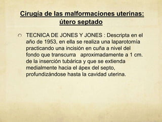Cirugía de las malformaciones uterinas:
útero septado
TECNICA DE JONES Y JONES : Descripta en el
año de 1953, en ella se realiza una laparotomía
practicando una incisión en cuña a nivel del
fondo que transcurra aproximadamente a 1 cm.
de la inserción tubárica y que se extienda
medialmente hacia el ápex del septo,
profundizándose hasta la cavidad uterina.
 