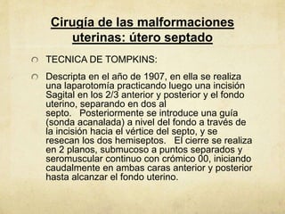 Cirugía de las malformaciones
uterinas: útero septado
TECNICA DE TOMPKINS:
Descripta en el año de 1907, en ella se realiza
una laparotomía practicando luego una incisión
Sagital en los 2/3 anterior y posterior y el fondo
uterino, separando en dos al
septo. Posteriormente se introduce una guía
(sonda acanalada) a nivel del fondo a través de
la incisión hacia el vértice del septo, y se
resecan los dos hemiseptos. El cierre se realiza
en 2 planos, submucoso a puntos separados y
seromuscular continuo con crómico 00, iniciando
caudalmente en ambas caras anterior y posterior
hasta alcanzar el fondo uterino.
 