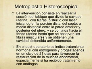 Metroplastia Histeroscópica
La intervención consiste en realizar la
sección del tabique que divide la cavidad
uterina, con tijeras, bisturí o con láser,
iniciando en la porción distal del septo, a
media distancia entre la pared anterior y
posterior del útero, y se continua hacia el
fondo uterino hasta que se observan las
fibras musculares y se obtienen una
cavidad distendida uniformemente.
En el post-operatorio se indica tratamiento
hormonal con estrógenos y progestágenos
en un ciclo de 21 días para favorecer la
restauración de la mucosa endometrial,
especialmente si ha recibido tratamiento
con análogos.
 