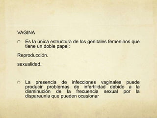 VAGINA
Es la única estructura de los genitales femeninos que
tiene un doble papel:
Reproducción.
sexualidad.
La presencia de infecciones vaginales puede
producir problemas de infertilidad debido a la
disminución de la frecuencia sexual por la
dispareunia que pueden ocasionar
 