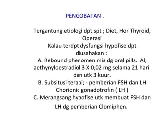 PENGOBATAN .
Tergantung etiologi dpt spt ; Diet, Hor Thyroid,
Operasi
Kalau terdpt dysfungsi hypofise dpt
diusahakan :
A. Rebound phenomen mis dg oral pills. Al;
aethynyloestradiol 3 X 0,02 mg selama 21 hari
dan utk 3 kuur.
B. Subsitusi terapi; - pemberian FSH dan LH
Chorionic gonadotrofin ( LH )
C. Merangsang hypofise utk membuat FSH dan
LH dg pemberian Clomiphen.
 