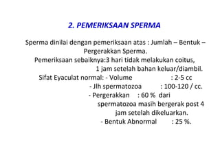 2. PEMERIKSAAN SPERMA
Sperma dinilai dengan pemeriksaan atas : Jumlah – Bentuk –
Pergerakkan Sperma.
Pemeriksaan sebaiknya:3 hari tidak melakukan coitus,
1 jam setelah bahan keluar/diambil.
Sifat Eyaculat normal: - Volume : 2-5 cc
- Jlh spermatozoa : 100-120 / cc.
- Pergerakkan : 60 % dari
spermatozoa masih bergerak post 4
jam setelah dikeluarkan.
- Bentuk Abnormal : 25 %.
 