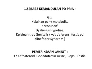  
1.SEBAB2 KEMANDULAN PD PRIA :
Gizi
Kelainan peny metabolis.
Keracunan’
Dysfungsi Hypofise.
Kelainan trac Genitalis ( vas deferens, testis pd
Klinefelter Syndrom )
.
PEMERIKSAAN LANJUT :
17 Ketosteroid, Gonadotrofin Urine, Biopsi Testis.
 