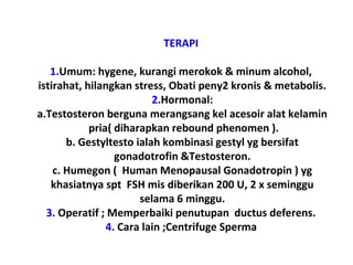 TERAPI
1.Umum: hygene, kurangi merokok & minum alcohol,
istirahat, hilangkan stress, Obati peny2 kronis & metabolis.
2.Hormonal:
a.Testosteron berguna merangsang kel acesoir alat kelamin
pria( diharapkan rebound phenomen ).
b. Gestyltesto ialah kombinasi gestyl yg bersifat
gonadotrofin &Testosteron.
c. Humegon ( Human Menopausal Gonadotropin ) yg
khasiatnya spt FSH mis diberikan 200 U, 2 x seminggu
selama 6 minggu.
3. Operatif ; Memperbaiki penutupan ductus deferens.
4. Cara lain ;Centrifuge Sperma
 
