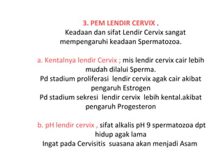 3. PEM LENDIR CERVIX .
Keadaan dan sifat Lendir Cervix sangat
mempengaruhi keadaan Spermatozoa.
a. Kentalnya lendir Cervix ; mis lendir cervix cair lebih
mudah dilalui Sperma.
Pd stadium proliferasi lendir cervix agak cair akibat
pengaruh Estrogen
Pd stadium sekresi lendir cervix lebih kental.akibat
pengaruh Progesteron
b. pH lendir cervix , sifat alkalis pH 9 spermatozoa dpt
hidup agak lama
Ingat pada Cervisitis suasana akan menjadi Asam
 