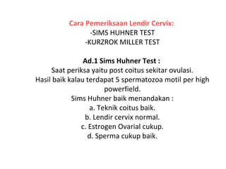 Cara Pemeriksaan Lendir Cervix:
-SIMS HUHNER TEST
-KURZROK MILLER TEST
Ad.1 Sims Huhner Test :
Saat periksa yaitu post coitus sekitar ovulasi.
Hasil baik kalau terdapat 5 spermatozoa motil per high
powerfield.
Sims Huhner baik menandakan :
a. Teknik coitus baik.
b. Lendir cervix normal.
c. Estrogen Ovarial cukup.
d. Sperma cukup baik.
 